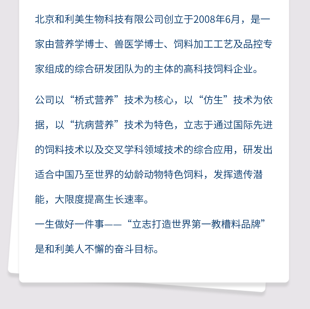 北京和利美生物科技有限公司创立于2008年6月，是一家由营养学博士、兽医学博士、饲料加工工艺及品控专家组成的综合研发团队为的主体的高科技饲料企业。